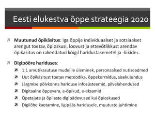Eesti elukestva õppe strateegia 2020 
 Muutunud õpikäsitus: Iga õppija individuaalset ja sotsiaalset 
arengut toetav, õpioskusi, loovust ja ettevõtlikkust arendav 
õpikäsitus on rakendatud kõigil haridustasemetel ja -liikides. 
 Digipööre hariduses: 
 1:1 arvutikasutuse mudelile üleminek, personaalsed nutiseadmed 
 Uut õpikäsitust toetav metoodika, õppekorraldus, sisekujundus 
 Järgmise põlvkonna hariduse infosüsteemid, pilvelahendused 
 Digitaalne õppevara, e-õpikud, e-eksamid 
 Õpetajate ja õpilaste digipädevused kui õpioskused 
 Digilõhe kaotamine, ligipääs haridusele, muutuste juhtimine 
 