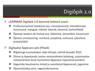 Digiõpik 2.0 
 LEARNMIX Digiõpik 2.0 koosneb kolmest osast: 
 Professionaalselt toodetud osa: simulatsioonid, interaktiivsed 
harjutused, mängud, videod, laborid, eksamid, kontrolltööd 
 Õpetaja loodud või lisatud osa: töölehed, ülesanded, harjutused 
 Õpilase omalooming: remiksid, projektid, esiltused, päevikud, 
prototüübid 
 Digitaalse õppevara pilv (Pilwik) 
 Riigihange kuulutatakse välja lähiajal, valmib kevadel 2015 
 Ühtne ja õppekavale vastav metaandmete kataloog, automaatne 
metaandmete korje kümnetest õppevara repositooriumidest 
 Kogumike koostamine leitud ja soovitatud õppevarast, jagamine 
 Õpianalüütika,seire, tagasisidestamine 
 