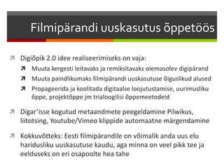 Filmipärandi uuskasutus õppetöös 
 Digiõpik 2.0 idee realiseerimiseks on vaja: 
 Muuta kergesti leitavaks ja remiksitavaks olemasolev digipärand 
 Muuta paindlikumaks filmipärandi uuskasutuse õiguslikud alused 
 Propageerida ja koolitada digitaalse loojutustamise, uurimusliku 
õppe, projektõppe jm trialoogilisi õppemeetodeid 
 Digar’isse kogutud metaandmete peegeldamine Pilwikus, 
liitotsing, Youtube/Vimeo klippide automaatne märgendamine 
 Kokkuvõtteks: Eesti filmipärandile on võimalik anda uus elu 
haridusliku uuskasutuse kaudu, aga minna on veel pikk tee ja 
eelduseks on eri osapoolte hea tahe 
