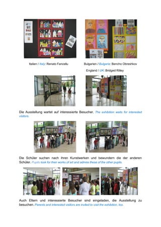 Italien / Italy: Renato Fancellu Bulgarien / Bulgaria: Bencho Obreshkov
England / UK: Bridged Rilley
Die Ausstellung wartet auf interessierte Besucher. The exhibition waits for interested
visitors.
Die Schüler suchen nach ihren Kunstwerken und bewundern die der anderen
Schüler. Pupils look for their works of art and admire these of the other pupils.
Auch Eltern und interessierte Besucher sind eingeladen, die Ausstellung zu
besuchen. Parents and interested visitors are invited to visit the exhibition, too.
 