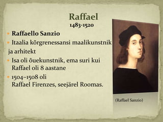Raffael
                        1483-1520
 Raffaello Sanzio
 Itaalia kõrgrenessansi maalikunstnik
 ja arhitekt
 Isa oli õuekunstnik, ema suri kui
   Raffael oli 8 aastane
 1504–1508 oli
   Raffael Firenzes, seejärel Roomas.

                                         (Raffael Sanzio)
 