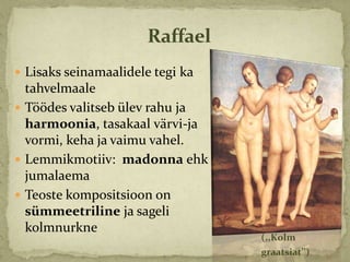Raffael
 Lisaks seinamaalidele tegi ka
  tahvelmaale
 Töödes valitseb ülev rahu ja
  harmoonia, tasakaal värvi-ja
  vormi, keha ja vaimu vahel.
 Lemmikmotiiv: madonna ehk
  jumalaema
 Teoste kompositsioon on
  sümmeetriline ja sageli
  kolmnurkne
                                  (,,Kolm
                                  graatsiat’’)
 