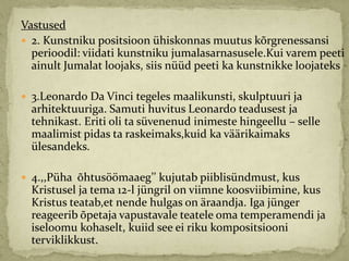 Vastused
 2. Kunstniku positsioon ühiskonnas muutus kõrgrenessansi
  perioodil: viidati kunstniku jumalasarnasusele.Kui varem peeti
  ainult Jumalat loojaks, siis nüüd peeti ka kunstnikke loojateks

 3.Leonardo Da Vinci tegeles maalikunsti, skulptuuri ja
  arhitektuuriga. Samuti huvitus Leonardo teadusest ja
  tehnikast. Eriti oli ta süvenenud inimeste hingeellu – selle
  maalimist pidas ta raskeimaks,kuid ka väärikaimaks
  ülesandeks.

 4.,,Püha õhtusöömaaeg’’ kujutab piiblisündmust, kus
  Kristusel ja tema 12-l jüngril on viimne koosviibimine, kus
  Kristus teatab,et nende hulgas on äraandja. Iga jünger
  reageerib õpetaja vapustavale teatele oma temperamendi ja
  iseloomu kohaselt, kuiid see ei riku kompositsiooni
  terviklikkust.
 