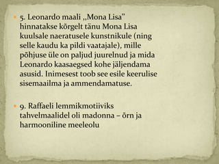  5. Leonardo maali ,,Mona Lisa’’
 hinnatakse kõrgelt tänu Mona Lisa
 kuulsale naeratusele kunstnikule (ning
 selle kaudu ka pildi vaatajale), mille
 põhjuse üle on paljud juurelnud ja mida
 Leonardo kaasaegsed kohe jäljendama
 asusid. Inimesest toob see esile keerulise
 sisemaailma ja ammendamatuse.

 9. Raffaeli lemmikmotiiviks
 tahvelmaalidel oli madonna – õrn ja
 harmooniline meeleolu
 