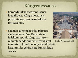 Kõrgrenessanss
 Eemaldutakse vararenessansi
 ideaalidest. Kõrgrenessansis
 püstitatakse uusi eesmärke ja
 rõhuasetusi.

 Omane: kunstniku isiku tähtsuse
 enneolematu tõus. Kunstnik sai
 ühiskonna poolt kõrge staatuse –
 rõhutati nende erinemist tavalistest (Püha Peetruse väljak)
 inimestest. Jumal on looja ideed hakati
 kasutama ka geniaalsete kunstnikega
 seoses.
 