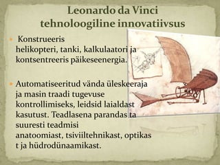 Leonardo da Vinci
           tehnoloogiline innovatiivsus
   Konstrueeris
    helikopteri, tanki, kalkulaatori ja
    kontsentreeris päikeseenergia.

 Automatiseeritud vända üleskeeraja
    ja masin traadi tugevuse
    kontrollimiseks, leidsid laialdast
    kasutust. Teadlasena parandas ta
    suuresti teadmisi
    anatoomiast, tsiviiltehnikast, optikas
    t ja hüdrodünaamikast.
 