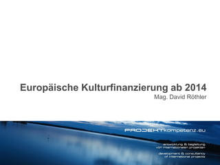 Europäische Kulturfinanzierung ab 2014
Mag. David Röthler

 
