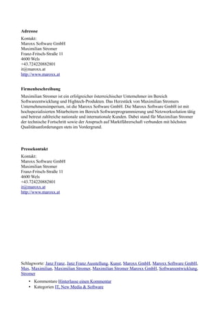 Adressse
Kontakt:
Maroxx Software GmbH
Maximilian Stromer
Franz-Fritsch-Straße 11
4600 Wels
+43.724220882801
it@maroxx.at
http://www.maroxx.at


Firmenbeschreibung
Maximilian Stromer ist ein erfolgreicher österreichischer Unternehmer im Bereich
Softwareentwicklung und Hightech-Produkten. Das Herzstück von Maximilian Stromers
Unternehmensimperium, ist die Maroxx Software GmbH. Die Maroxx Software GmbH ist mit
hochspezialisierten Mitarbeitern im Bereich Softwareprogrammierung und Netzwerksolution tätig
und betreut zahlreiche nationale und internationale Kunden. Dabei stand für Maximilian Stromer
der technische Fortschritt sowie der Anspruch auf Marktführerschaft verbunden mit höchsten
Qualitätsanforderungen stets im Vordergrund.



Pressekontakt
Kontakt:
Maroxx Software GmbH
Maximilian Stromer
Franz-Fritsch-Straße 11
4600 Wels
+43.724220882801
it@maroxx.at
http://www.maroxx.at




Schlagworte: Janz Franz, Janz Franz Ausstellung, Kunst, Maroxx GmbH, Maroxx Software GmbH,
Max, Maximilian, Maximilian Stromer, Maximilian Stromer Maroxx GmbH, Softwareentwicklung,
Stromer
    • Kommentare Hinterlasse einen Kommentar
    • Kategorien IT, New Media & Software
 