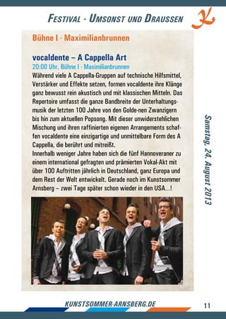 11kunstsommer-arnsberg.de
Festival - Umsonst und Draussen
Samstag,24.August2013
Bühne I - Maximilianbrunnen
vocaldente – A Cappella Art
20:00 Uhr, Bühne I - Maximilianbrunnen
Während viele A Cappella-Gruppen auf technische Hilfsmittel,
Verstärker und Effekte setzen, formen vocaldente ihre Klänge
ganz bewusst rein akustisch und mit klassischen Mitteln. Das
Repertoire umfasst die ganze Bandbreite der Unterhaltungs-
musik der letzten 100 Jahre von den Golde-nen Zwanzigern
bis hin zum aktuellen Popsong. Mit dieser unwiderstehlichen
Mischung und ihren raffinierten eigenen Arrangements schaf-
fen vocaldente eine einzigartige und unmittelbare Form des A
Cappella, die berührt und mitreißt.
Innerhalb weniger Jahre haben sich die fünf Hannoveraner zu
einem international gefragten und prämierten Vokal-Akt mit
über 100 Auftritten jährlich in Deutschland, ganz Europa und
dem Rest der Welt entwickelt. Gerade noch im Kunstsommer
Arnsberg – zwei Tage später schon wieder in den USA…!
 