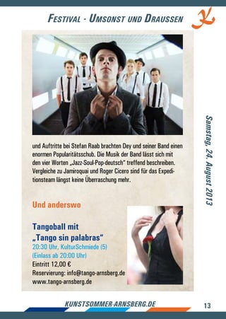 13kunstsommer-arnsberg.de
Festival - Umsonst und Draussen
Samstag,24.August2013
und Auftritte bei Stefan Raab brachten Dey und seiner Band einen
enormen Popularitätsschub. Die Musik der Band lässt sich mit
den vier Worten „Jazz-Soul-Pop-deutsch“ treffend beschreiben.
Vergleiche zu Jamiroquai und Roger Cicero sind für das Expedi-
tionsteam längst keine Überraschung mehr.
Und anderswo
Tangoball mit
„Tango sin palabras“
20:30 Uhr, KulturSchmiede (5)
(Einlass ab 20:00 Uhr)
Eintritt 12,00 €
Reservierung: info@tango-arnsberg.de
www.tango-arnsberg.de
 