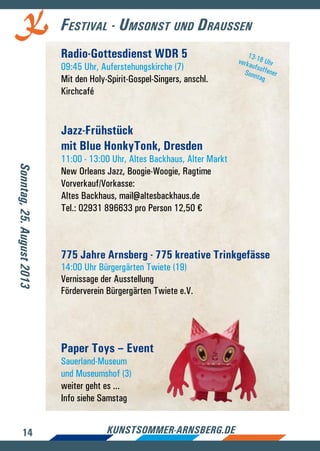 14 kunstsommer-arnsberg.de
Festival - Umsonst und Draussen
Radio-Gottesdienst WDR 5
09:45 Uhr, Auferstehungskirche (7)
Mit den Holy-Spirit-Gospel-Singers, anschl.
Kirchcafé
Jazz-Frühstück
mit Blue HonkyTonk, Dresden
11:00 - 13:00 Uhr, Altes Backhaus, Alter Markt
New Orleans Jazz, Boogie-Woogie, Ragtime
Vorverkauf/Vorkasse:
Altes Backhaus, mail@altesbackhaus.de
Tel.: 02931 896633 pro Person 12,50 €
775 Jahre Arnsberg - 775 kreative Trinkgefässe
14:00 Uhr Bürgergärten Twiete (19)
Vernissage der Ausstellung
Förderverein Bürgergärten Twiete e.V.
Paper Toys – Event
Sauerland-Museum
und Museumshof (3)
weiter geht es ...
Info siehe Samstag
Sonntag,25.August2013
13-18 UhrverkaufsoffenerSonntag
 