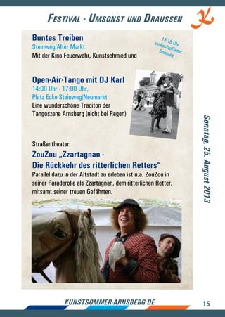15kunstsommer-arnsberg.de
Festival - Umsonst und Draussen
Buntes Treiben
Steinweg/Alter Markt
Mit der Kino-Feuerwehr, Kunstschmied und
Open-Air-Tango mit DJ Karl
14:00 Uhr - 17:00 Uhr,
Platz Ecke Steinweg/Neumarkt
Eine wunderschöne Traditon der
Tangoszene Arnsberg (nicht bei Regen)
Straßentheater:
ZouZou „Zzartagnan -
Die Rückkehr des ritterlichen Retters“
Parallel dazu in der Altstadt zu erleben ist u.a. ZouZou in
seiner Paraderolle als Zzartagnan, dem ritterlichen Retter,
mitsamt seiner treuen Gefährten.
Sonntag,25.August2013
13-18 UhrverkaufsoffenerSonntag
 