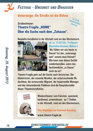 16 kunstsommer-arnsberg.de
Festival - Umsonst und Draussen
Unterwegs: die Straße ist die Bühne
Straßentheater:
Theatre Fragile „HOME“
Über die Suche nach dem „Zuhause“.
Bespielte Installation in der Altstadt rund um den Glockenturm.
ab ca. 15:00 Uhr, Treffpunkt
Maximilian-Brunnen (Bühne I)
Wo fühlen wir uns heute zu
Hause? Ist das „unterwegs
sein“ unsere neue Heimat?
Wie kann man dieses Gefühl
wiederhestellen, wenn das
herkömmliche „zu Hause“
nicht da ist?
Theatre Fragile geht auf die Suche nach Antworten. Der
Globetrotter, der reisende Musiker, der schutzsuchende Ob-
dachlose, der entwurzelte Migrant, der hypermobile Manager
und das mitwandernde Publikum sind die Hauptdarsteller
dieser Theaterinstallation.
Maskentheater vom Feinsten, spannend,
berührend, unterhaltsam - an 7 Stellen
in der Altstadt, rund um den Glockenturm.
Das Highlight am Festival-Sonntag.
www.theatre-fragile.de
Sonntag,25.August2013
13-18 UhrverkaufsoffenerSonntag
 