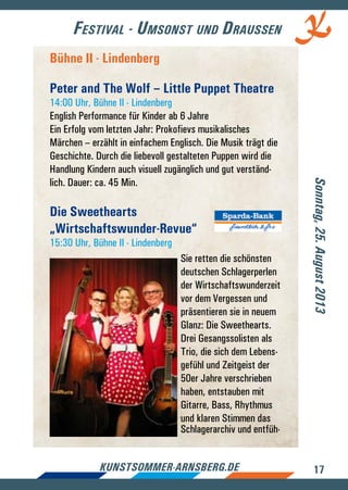 17kunstsommer-arnsberg.de
Festival - Umsonst und Draussen
Sonntag,25.August2013
Bühne II - Lindenberg
Peter and The Wolf – Little Puppet Theatre
14:00 Uhr, Bühne II - Lindenberg
English Performance für Kinder ab 6 Jahre
Ein Erfolg vom letzten Jahr: Prokofievs musikalisches
Märchen – erzählt in einfachem Englisch. Die Musik trägt die
Geschichte. Durch die liebevoll gestalteten Puppen wird die
Handlung Kindern auch visuell zugänglich und gut verständ-
lich. Dauer: ca. 45 Min.
Die Sweethearts
„Wirtschaftswunder-Revue“
15:30 Uhr, Bühne II - Lindenberg
Sie retten die schönsten
deutschen Schlagerperlen
der Wirtschaftswunderzeit
vor dem Vergessen und
präsentieren sie in neuem
Glanz: Die Sweethearts.
Drei Gesangssolisten als
Trio, die sich dem Lebens-
gefühl und Zeitgeist der
50er Jahre verschrieben
haben, entstauben mit
Gitarre, Bass, Rhythmus
und klaren Stimmen das
Schlagerarchiv und entfüh-
 