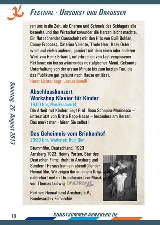 18 kunstsommer-arnsberg.de
Festival - Umsonst und Draussen
ren uns in die Zeit, als Charme und Schmelz des Schlagers alle
beseelte und das Wirtschaftswunder die Herzen leicht machte.
Ein flott tönender Querschnitt mit den Hits von Bulli Buhlan,
Conny Froboess, Caterina Valente, Trude Herr, Hazy Oster-
wald und vielen anderen, garniert mit dem einen oder anderen
Wort von Heinz Erhardt, unterbrochen von fast vergessener
Reklame: ein herzerwärmendes nostalgisches Menü. Gekonnte
Unterhaltung von der ersten Minute bis zum letzten Ton, die
das Publikum gut gelaunt nach Hause entlässt.
Horst Lichter sagt: „sensationell!“
Abschlusskonzert
Workshop Klavier für Kinder
16:00 Uhr, Musikschule (4)
Die Arbeit mit Kindern liegt Prof. Ilana Schapira-Marinescu –
unterstützt von Britta Rapp-Hesse – besonders am Herzen.
Das merkt man - hören Sie selbst!
Das Geheimnis vom Brinkenhof
20:30 Uhr, Werkstatt Rudi Olm
Stummfilm, Deutschland, 1923
Arnsberg 1923: Henny Porten, Star des
Deutschen Films, dreht in Arnsberg und
Sundern! Heraus kam ein abendfüllender
Heimatfilm. Wir zeigen ihn an einem Origi-
naldrehort und mit brandneuer Live-Musik
von Thomas Ludwig
Partner: Heimatbund Arnsberg e.V.,
Bundesarchiv-Filmarchiv
Sonntag,25.August2013
 