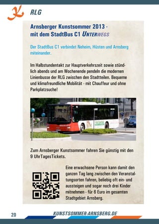 20 kunstsommer-arnsberg.de
RLG
Arnsberger Kunstsommer 2013 -
mit dem StadtBus C1 Unterwegs
Der StadtBus C1 verbindet Neheim, Hüsten und Arnsberg
miteinander.
Im Halbstundentakt zur Hauptverkehrszeit sowie stünd-
lich abends und am Wochenende pendeln die modernen
Linienbusse der RLG zwischen den Stadtteilen. Bequeme
und klimafreundliche Mobilität - mit Chauffeur und ohne
Parkplatzsuche!
Zum Arnsberger Kunstsommer fahren Sie günstig mit den
9 UhrTagesTickets.
Eine erwachsene Person kann damit den
ganzen Tag lang zwischen den Veranstal-
tungsorten fahren, beliebig oft ein- und
aussteigen und sogar noch drei Kinder
mitnehmen - für 6 Euro im gesamten
Stadtgebiet Arnsberg.
 