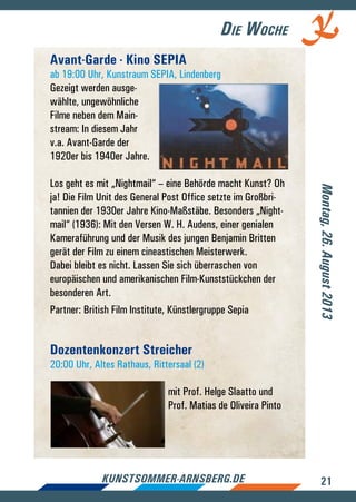21kunstsommer-arnsberg.de
Die Woche
Avant-Garde - Kino SEPIA
ab 19:00 Uhr, Kunstraum SEPIA, Lindenberg
Gezeigt werden ausge-
wählte, ungewöhnliche
Filme neben dem Main-
stream: In diesem Jahr
v.a. Avant-Garde der
1920er bis 1940er Jahre.
Los geht es mit „Nightmail“ – eine Behörde macht Kunst? Oh
ja! Die Film Unit des General Post Office setzte im Großbri-
tannien der 1930er Jahre Kino-Maßstäbe. Besonders „Night-
mail“ (1936): Mit den Versen W. H. Audens, einer genialen
Kameraführung und der Musik des jungen Benjamin Britten
gerät der Film zu einem cineastischen Meisterwerk.
Dabei bleibt es nicht. Lassen Sie sich überraschen von
europäischen und amerikanischen Film-Kunststückchen der
besonderen Art.
Partner: British Film Institute, Künstlergruppe Sepia
Dozentenkonzert Streicher
20:00 Uhr, Altes Rathaus, Rittersaal (2)
mit Prof. Helge Slaatto und
Prof. Matias de Oliveira Pinto
Montag,26.August2013
 