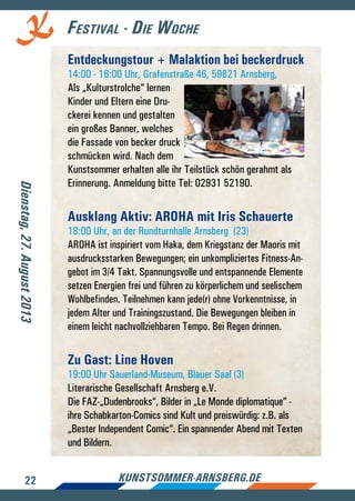 22 kunstsommer-arnsberg.de
Festival - Die Woche
Entdeckungstour + Malaktion bei beckerdruck
14:00 - 16:00 Uhr, Grafenstraße 46, 59821 Arnsberg,
Als „Kulturstrolche“ lernen
Kinder und Eltern eine Dru-
ckerei kennen und gestalten
ein großes Banner, welches
die Fassade von becker druck
schmücken wird. Nach dem
Kunstsommer erhalten alle ihr Teilstück schön gerahmt als
Erinnerung. Anmeldung bitte Tel: 02931 52190.
Ausklang Aktiv: AROHA mit Iris Schauerte
18:00 Uhr, an der Rundturnhalle Arnsberg (23)
AROHA ist inspiriert vom Haka, dem Kriegstanz der Maoris mit
ausdrucksstarken Bewegungen; ein unkompliziertes Fitness-An-
gebot im 3/4 Takt. Spannungsvolle und entspannende Elemente
setzen Energien frei und führen zu körperlichem und seelischem
Wohlbefinden. Teilnehmen kann jede(r) ohne Vorkenntnisse, in
jedem Alter und Trainingszustand. Die Bewegungen bleiben in
einem leicht nachvollziehbaren Tempo. Bei Regen drinnen.
Zu Gast: Line Hoven
19:00 Uhr Sauerland-Museum, Blauer Saal (3)
Literarische Gesellschaft Arnsberg e.V.
Die FAZ-„Dudenbrooks“, Bilder in „Le Monde diplomatique” -
ihre Schabkarton-Comics sind Kult und preiswürdig: z.B. als
„Bester Independent Comic“. Ein spannender Abend mit Texten
und Bildern.
Dienstag,27.August2013
 