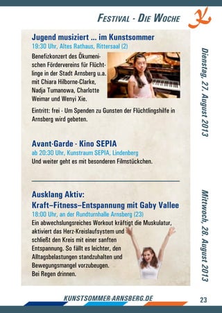 23kunstsommer-arnsberg.de
Festival - Die Woche
Dienstag,27.August2013Mittwoch,28.August2013
Jugend musiziert ... im Kunstsommer
19:30 Uhr, Altes Rathaus, Rittersaal (2)
Benefizkonzert des Ökumeni-
schen Fördervereins für Flücht-
linge in der Stadt Arnsberg u.a.
mit Chiara Hilborne-Clarke,
Nadja Tumanowa, Charlotte
Weimar und Wenyi Xie.
Eintritt: frei - Um Spenden zu Gunsten der Flüchtlingshilfe in
Arnsberg wird gebeten.
Avant-Garde - Kino SEPIA
ab 20:30 Uhr, Kunstraum SEPIA, Lindenberg
Und weiter geht es mit besonderen Filmstückchen.
Ausklang Aktiv:
Kraft–Fitness–Entspannung mit Gaby Vallee
18:00 Uhr, an der Rundturnhalle Arnsberg (23)
Ein abwechslungsreiches Workout kräftigt die Muskulatur,
aktiviert das Herz-Kreislaufsystem und
schließt den Kreis mit einer sanften
Entspannung. So fällt es leichter, den
Alltagsbelastungen standzuhalten und
Bewegungsmangel vorzubeugen.
Bei Regen drinnen.
 