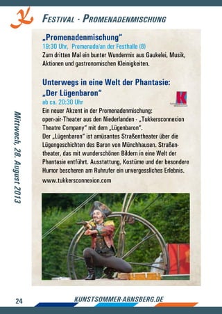 24 kunstsommer-arnsberg.de
Festival - Promenadenmischung
„Promenadenmischung“
19:30 Uhr, Promenade/an der Festhalle (8)
Zum dritten Mal ein bunter Wundermix aus Gaukelei, Musik,
Aktionen und gastronomischen Kleinigkeiten.
Unterwegs in eine Welt der Phantasie:
„Der Lügenbaron“
ab ca. 20:30 Uhr
Ein neuer Akzent in der Promenadenmischung:
open-air-Theater aus den Niederlanden - „Tukkersconnexion
Theatre Company“ mit dem „Lügenbaron“.
Der „Lügenbaron“ ist amüsantes Straßentheater über die
Lügengeschichten des Baron von Münchhausen. Straßen-
theater, das mit wunderschönen Bildern in eine Welt der
Phantasie entführt. Ausstattung, Kostüme und der besondere
Humor bescheren am Ruhrufer ein unvergessliches Erlebnis.
www.tukkersconnexion.com
Mittwoch,28.August2013
 