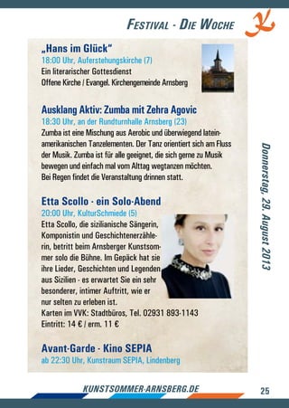 25kunstsommer-arnsberg.de
„Hans im Glück“
18:00 Uhr, Auferstehungskirche (7)
Ein literarischer Gottesdienst
Offene Kirche / Evangel. Kirchengemeinde Arnsberg
Ausklang Aktiv: Zumba mit Zehra Agovic
18:30 Uhr, an der Rundturnhalle Arnsberg (23)
Zumba ist eine Mischung aus Aerobic und überwiegend latein-
amerikanischen Tanzelementen. Der Tanz orientiert sich am Fluss
der Musik. Zumba ist für alle geeignet, die sich gerne zu Musik
bewegen und einfach mal vom Alttag wegtanzen möchten.
Bei Regen findet die Veranstaltung drinnen statt.
Etta Scollo - ein Solo-Abend
20:00 Uhr, KulturSchmiede (5)
Etta Scollo, die sizilianische Sängerin,
Komponistin und Geschichtenerzähle-
rin, betritt beim Arnsberger Kunstsom-
mer solo die Bühne. Im Gepäck hat sie
ihre Lieder, Geschichten und Legenden
aus Sizilien - es erwartet Sie ein sehr
besonderer, intimer Auftritt, wie er
nur selten zu erleben ist.
Karten im VVK: Stadtbüros, Tel. 02931 893-1143
Eintritt: 14 € / erm. 11 €
Avant-Garde - Kino SEPIA
ab 22:30 Uhr, Kunstraum SEPIA, Lindenberg
Donnerstag,29.August2013
Festival - Die Woche
 