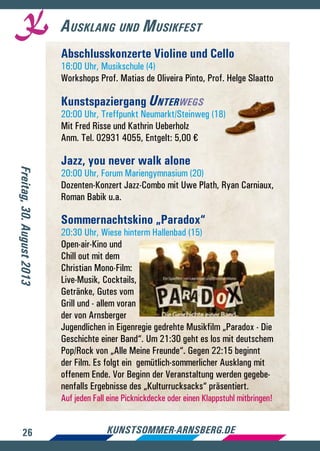 26 kunstsommer-arnsberg.de
Ausklang und Musikfest
Abschlusskonzerte Violine und Cello
16:00 Uhr, Musikschule (4)
Workshops Prof. Matias de Oliveira Pinto, Prof. Helge Slaatto
Kunstspaziergang Unterwegs
20:00 Uhr, Treffpunkt Neumarkt/Steinweg (18)
Mit Fred Risse und Kathrin Ueberholz
Anm. Tel. 02931 4055, Entgelt: 5,00 €
Jazz, you never walk alone
20:00 Uhr, Forum Mariengymnasium (20)
Dozenten-Konzert Jazz-Combo mit Uwe Plath, Ryan Carniaux,
Roman Babik u.a.
Sommernachtskino „Paradox“
20:30 Uhr, Wiese hinterm Hallenbad (15)
Open-air-Kino und
Chill out mit dem
Christian Mono-Film:
Live-Musik, Cocktails,
Getränke, Gutes vom
Grill und - allem voran
der von Arnsberger
Jugendlichen in Eigenregie gedrehte Musikfilm „Paradox - Die
Geschichte einer Band“. Um 21:30 geht es los mit deutschem
Pop/Rock von „Alle Meine Freunde“. Gegen 22:15 beginnt
der Film. Es folgt ein gemütlich-sommerlicher Ausklang mit
offenem Ende. Vor Beginn der Veranstaltung werden gegebe-
nenfalls Ergebnisse des „Kulturrucksacks“ präsentiert.
Auf jeden Fall eine Picknickdecke oder einen Klappstuhl mitbringen!
Freitag,30.August2013
 