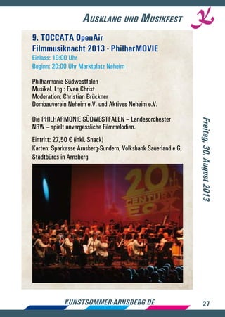 27kunstsommer-arnsberg.de
Ausklang und Musikfest
Freitag,30.August2013
9. TOCCATA OpenAir
Filmmusiknacht 2013 - PhilharMOVIE
Einlass: 19:00 Uhr
Beginn: 20:00 Uhr Marktplatz Neheim
Philharmonie Südwestfalen
Musikal. Ltg.: Evan Christ
Moderation: Christian Brückner
Dombauverein Neheim e.V. und Aktives Neheim e.V.
Die PHILHARMONIE SÜDWESTFALEN – Landesorchester
NRW – spielt unvergessliche Filmmelodien.
Eintritt: 27,50 € (inkl. Snack)
Karten: Sparkasse Arnsberg-Sundern, Volksbank Sauerland e.G,
Stadtbüros in Arnsberg
 
