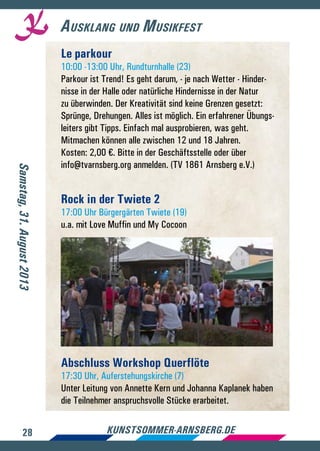 28 kunstsommer-arnsberg.de
Ausklang und Musikfest
Samstag,31.August2013
Le parkour
10:00 -13:00 Uhr, Rundturnhalle (23)
Parkour ist Trend! Es geht darum, - je nach Wetter - Hinder-
nisse in der Halle oder natürliche Hindernisse in der Natur
zu überwinden. Der Kreativität sind keine Grenzen gesetzt:
Sprünge, Drehungen. Alles ist möglich. Ein erfahrener Übungs-
leiters gibt Tipps. Einfach mal ausprobieren, was geht.
Mitmachen können alle zwischen 12 und 18 Jahren.
Kosten: 2,00 €. Bitte in der Geschäftsstelle oder über
info@tvarnsberg.org anmelden. (TV 1861 Arnsberg e.V.)
Rock in der Twiete 2
17:00 Uhr Bürgergärten Twiete (19)
u.a. mit Love Muffin und My Cocoon
Abschluss Workshop Querflöte
17:30 Uhr, Auferstehungskirche (7)
Unter Leitung von Annette Kern und Johanna Kaplanek haben
die Teilnehmer anspruchsvolle Stücke erarbeitet.
 