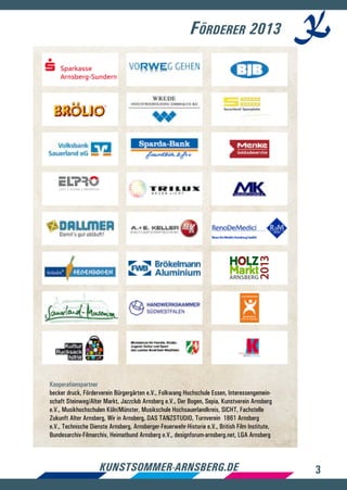 3kunstsommer-arnsberg.de
Förderer 2013
Kooperationspartner
becker druck, Förderverein Bürgergärten e.V., Folkwang Hochschule Essen, Interessengemein-
schaft Steinweg/Alter Markt, Jazzclub Arnsberg e.V., Der Bogen, Sepia, Kunstverein Arnsberg
e.V., Musikhochschulen Köln/Münster, Musikschule Hochsauerlandkreis, SICHT, Fachstelle
Zukunft Alter Arnsberg, Wir in Arnsberg, DAS TANZSTUDIO, Turnverein 1861 Arnsberg
e.V., Technische Dienste Arnsberg, Arnsberger-Feuerwehr-Historie e.V., British Film Institute,
Bundesarchiv-Filmarchiv, Heimatbund Arnsberg e.V., designforum-arnsberg.net, LGA Arnsberg
 