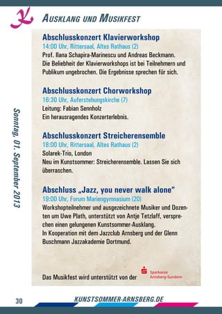 30 kunstsommer-arnsberg.de
Ausklang und Musikfest
Abschlusskonzert Klavierworkshop
14:00 Uhr, Rittersaal, Altes Rathaus (2)
Prof. Ilana Schapira-Marinescu und Andreas Beckmann.
Die Beliebheit der Klavierworkshops ist bei Teilnehmern und
Publikum ungebrochen. Die Ergebnisse sprechen für sich.
Abschlusskonzert Chorworkshop
16:30 Uhr, Auferstehungskirche (7)
Leitung: Fabian Sennholz
Ein herausragendes Konzerterlebnis.
Abschlusskonzert Streicherensemble
18:00 Uhr, Rittersaal, Altes Rathaus (2)
Solarek-Trio, London
Neu im Kunstsommer: Streicherensemble. Lassen Sie sich
überraschen.
Abschluss „Jazz, you never walk alone“
19:00 Uhr, Forum Mariengymnasium (20)
Workshopteilnehmer und ausgezeichnete Musiker und Dozen-
ten um Uwe Plath, unterstützt von Antje Tetzlaff, verspre-
chen einen gelungenen Kunstsommer-Ausklang.
In Kooperation mit dem Jazzclub Arnsberg und der Glenn
Buschmann Jazzakademie Dortmund.
Das Musikfest wird unterstützt von der
Sonntag,01.September2013
Sparkasse
Arnsberg-Sundern
 