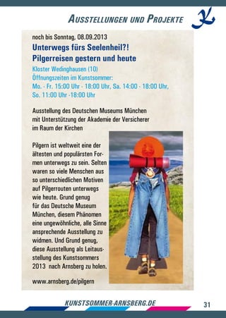 31kunstsommer-arnsberg.de
Ausstellungen und Projekte
noch bis Sonntag, 08.09.2013
Unterwegs fürs Seelenheil?!
Pilgerreisen gestern und heute
Kloster Wedinghausen (10)
Öffnungszeiten im Kunstsommer:
Mo. - Fr. 15:00 Uhr - 18:00 Uhr, Sa. 14:00 - 18:00 Uhr,
So. 11:00 Uhr -18:00 Uhr
Ausstellung des Deutschen Museums München
mit Unterstützung der Akademie der Versicherer
im Raum der Kirchen
Pilgern ist weltweit eine der
ältesten und populärsten For-
men unterwegs zu sein. Selten
waren so viele Menschen aus
so unterschiedlichen Motiven
auf Pilgerrouten unterwegs
wie heute. Grund genug
für das Deutsche Museum
München, diesem Phänomen
eine ungewöhnliche, alle Sinne
ansprechende Ausstellung zu
widmen. Und Grund genug,
diese Ausstellung als Leitaus-
stellung des Kunstsommers
2013 nach Arnsberg zu holen.
www.arnsberg.de/pilgern
 