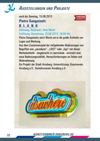 32 kunstsommer-arnsberg.de
Ausstellungen und Projekte
noch bis Sonntag, 15.09.2013
Pietro Sanguineti:
B_L_A_N_K
Steinweg, Neumarkt, Alter Markt
Eröffnung: Donnerstag, 22.08.2013, 18:00 Uhr
Pietro Sanguinetis setzt Worte um in die grelle Ästhetik von
Logos und Werbung.
Aus dem Zusammenspiel der tiefgehenden Bedeutungen von
Begriffen wie „paradiese“, „LOST“ oder „Ego“ mit dieser
Werbeästhetik - eingebracht in Leerstände - entsteht eine
neue Bedeutungsvielfalt, Herausforderungen an Sehen und
Wahrnehmung.
Ein Projekt der Stadt Arnsberg. Unterstützung: Kunstverein
Arnsberg e.V., Verkehrsverein Arnsberg e.V.
 
