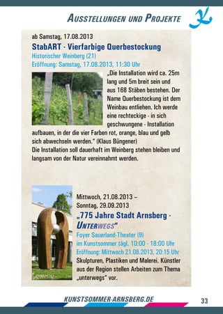 33kunstsommer-arnsberg.de
Ausstellungen und Projekte
ab Samstag, 17.08.2013
StabART - Vierfarbige Querbestockung
Historischer Weinberg (21)
Eröffnung: Samstag, 17.08.2013, 11:30 Uhr
„Die Installation wird ca. 25m
lang und 5m breit sein und
aus 168 Stäben bestehen. Der
Name Querbestockung ist dem
Weinbau entliehen. Ich werde
eine rechteckige - in sich
geschwungene - Installation
aufbauen, in der die vier Farben rot, orange, blau und gelb
sich abwechseln werden.“ (Klaus Büngener)
Die Installation soll dauerhaft im Weinberg stehen bleiben und
langsam von der Natur vereinnahmt werden.
Mittwoch, 21.08.2013 –
Sonntag, 29.09.2013
„775 Jahre Stadt Arnsberg -
Unterwegs“
Foyer Sauerland-Theater (9)
im Kunstsommer tägl. 10:00 - 18:00 Uhr
Eröffnung: Mittwoch 21.08.2013, 20:15 Uhr
Skulpturen, Plastiken und Malerei. Künstler
aus der Region stellen Arbeiten zum Thema
„unterwegs“ vor.
 
