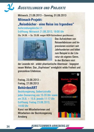34 kunstsommer-arnsberg.de
Ausstellungen und Projekte
Mittwoch, 21.08.2013 – Sonntag, 01.09.2013
Mitmach-Projekt:
„Reisebücher - eine Reise ins Irgendwo“
Auferstehungskirche (7)
Eröffnung: Mittwoch 21.08.2013, 19:00 Uhr
(Sa. 24.08. + So. 25.08. wegen WDR-Gottesdienst geschlossen)
Das Aufzeichnen von
Reiseerlebnissen und Im-
pressionen existiert seit
Jahrhunderten und bildet
zum Beispiel in der Lite-
ratur ein eigenes Genre.
In den Büchern reist
der Lesende mit - erlebt phantastische Abenteuer - begegnet
neuen Welten. Das „Kopfreisen“ ermöglicht wilde Freiheit und
grenzenlose Erlebnisse.
Freitag, 23.08.2013 –
Freitag, 27.09.2013
BehördenART
Bezirksregierung, Seibertzstraße
jeden Donnerstag von 15-20 Uhr sowie
am 25.8. + 15.9. jeweils 11-17 Uhr
Eröffnung: Freitag 23.08.2013,
14:00 Uhr
Kunst von Mitarbeiterinnen und
Mitarbeitern der Bezirksregierung
Arnsberg
www.bra.nrw.de
BEHÖRDENART
auf
Kunst von Mitarbeiterinnen
und Mitarbeitern
der Bezirksregierung
 