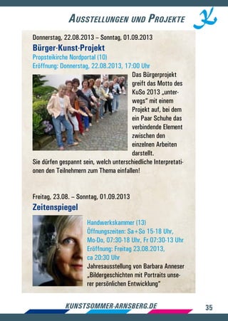 35kunstsommer-arnsberg.de
Ausstellungen und Projekte
Donnerstag, 22.08.2013 – Sonntag, 01.09.2013
Bürger-Kunst-Projekt
Propsteikirche Nordportal (10)
Eröffnung: Donnerstag, 22.08.2013, 17:00 Uhr
Das Bürgerprojekt
greift das Motto des
KuSo 2013 „unter-
wegs“ mit einem
Projekt auf, bei dem
ein Paar Schuhe das
verbindende Element
zwischen den
einzelnen Arbeiten
darstellt.
Sie dürfen gespannt sein, welch unterschiedliche Interpretati-
onen den Teilnehmern zum Thema einfallen!
Freitag, 23.08. – Sonntag, 01.09.2013
Zeitenspiegel
Handwerkskammer (13)
Öffnungszeiten: Sa+So 15-18 Uhr,
Mo-Do, 07:30-18 Uhr, Fr 07:30-13 Uhr
Eröffnung: Freitag 23.08.2013,
ca 20:30 Uhr
Jahresausstellung von Barbara Anneser
„Bildergeschichten mit Portraits unse-
rer persönlichen Entwicklung“
 
