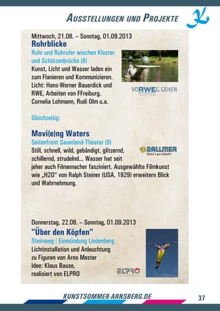 37kunstsommer-arnsberg.de
Ausstellungen und Projekte
Mittwoch, 21.08. – Sonntag, 01.09.2013
Ruhrblicke
Ruhr und Ruhrufer wischen Kloster
und Schützenbrücke (8)
Kunst, Licht und Wasser laden ein
zum Flanieren und Kommunizieren.
Licht: Hans-Werner Bauerdick und
RWE, Arbeiten von FFreiburg,
Cornelia Lohmann, Rudi Olm u.a.
Gleichzeitig:
Movi(e)ng Waters
Seitenfront Sauerland-Theater (9)
Still, schnell, wild, gebändigt, glitzernd,
schillernd, strudelnd... Wasser hat seit
jeher auch Filmemacher fasziniert. Ausgewählte Filmkunst
wie „H2O“ von Ralph Steiner (USA, 1929) erweitern Blick
und Wahrnehmung.
Donnerstag, 22.08. – Sonntag, 01.09.2013
Über den Köpfen
Steinweg / Einmündung Lindenberg
Lichtinstallation und Anleuchtung
zu Figuren von Arno Mester
Idee: Klaus Bause,
realisiert von ELPRO
 