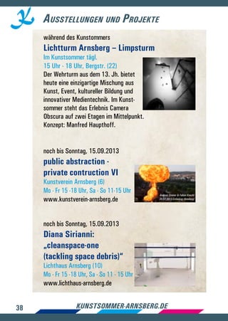 38 kunstsommer-arnsberg.de
Ausstellungen und Projekte
während des Kunstommers
Lichtturm Arnsberg – Limpsturm
Im Kunstsommer tägl.
15 Uhr - 18 Uhr, Bergstr. (22)
Der Wehrturm aus dem 13. Jh. bietet
heute eine einzigartige Mischung aus
Kunst, Event, kultureller Bildung und
innovativer Medientechnik. Im Kunst-
sommer steht das Erlebnis Camera
Obscura auf zwei Etagen im Mittelpunkt.
Konzept: Manfred Haupthoff.
noch bis Sonntag, 15.09.2013
public abstraction -
private contruction VI
Kunstverein Arnsberg (6)
Mo - Fr 15 -18 Uhr, Sa - So 11-15 Uhr
www.kunstverein-arnsberg.de
noch bis Sonntag, 15.09.2013
Diana Sirianni:
„cleanspace-one
(tackling space debris)“
Lichthaus Arnsberg (10)
Mo - Fr 15 -18 Uhr, Sa - So 11 - 15 Uhr
www.lichthaus-arnsberg.de
Andreas Greiner  Fabian Knecht
20.07.2013 Entladung (Arnsberg)
 