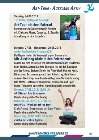 39kunstsommer-arnsberg.de
Art-Tour - Ausklang Aktiv
Samstag, 24.08.2013
15:00 Uhr, Treffpunkt Neumarkt
Art-Tour mit dem Fahrrad
Fahrradtour zu Kunstwerken in Neheim
mit Christine Albers, Dauer ca. 2. Stunden
Anmeldung nicht erforderlich.
Dienstag, 27.08. - Donnerstag, 29.08.2013
an der Rundturnhalle Arnsberg (23)
Bei Regen finden die Veranstaltungen drinnen statt
Mit Ausklang Aktiv in den Feierabend:
Lassen Sie sich mitreißen von lateinamerikanischen Rhythmen
beim Zumba. Setzen Sie Ihre Energien frei bei den Bewegun-
gen des Aroha. Steigen Sie ein ins After-Work-Out mit Kraft,
Fitness und Entspannung nach dem Arbeitstag, dem Kunst-
sommer-Workshop, dem Familienalltag, dem Sommerferientag.
Das Motto: Einfach vorbeikommen, mitmachen und Spaß
haben!Teilnahme kostenfrei, Anmeldung nicht erforderlich.
Dienstag, 27.08.2013, 18:00 Uhr
AROHA mit Iris Schauerte
Beschreibung siehe Wochentag
Mittwoch, 28.08.2013, 18:00 Uhr
Das WOD - Workout Of the Day -
Kraft-Fitness -Entspannung mit Gaby Vallee
Beschreibung siehe Wochentag
Donnerstag, 29.08.2013, 18:30 Uhr
Zumba mit Zehra Agovic
Beschreibung siehe Wochentag
 
