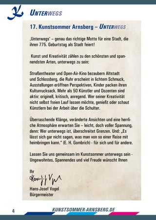 4 kunstsommer-arnsberg.de
Unterwegs
17. Kunstsommer Arnsberg – Unterwegs
‚Unterwegs‘ – genau das richtige Motto für eine Stadt, die
ihren 775. Geburtstag als Stadt feiert!
Kunst und Kreativität zählen zu den schönsten und span-
nendsten Arten, unterwegs zu sein:
Straßentheater und Open-Air-Kino bezaubern Altstadt
und Schlossberg, die Ruhr erscheint in lichtem Schmuck,
Ausstellungen eröffnen Perspektiven, Kinder packen ihren
Kulturrucksack. Mehr als 50 Künstler und Dozenten sind
aktiv: originell, kritisch, anregend. Wer seiner Kreativität
nicht selbst freien Lauf lassen möchte, genießt oder schaut
Künstlern bei der Arbeit über die Schulter.
Überraschende Klänge, veränderte Ansichten und eine herrli-
che Atmosphäre erwarten Sie – leicht, doch voller Spannung,
denn: Wer unterwegs ist, überschreitet Grenzen. Und: „Es
lässt sich gar nicht sagen, was man von so einer Reise mit
heimbringen kann.“ (E. H. Gombrich) - für sich und für andere.
Lassen Sie uns gemeinsam im Kunstsommer unterwegs sein -
Ungewohntes, Spannendes und viel Freude wünscht Ihnen
Ihr
Hans-Josef Vogel
Bürgermeister
 