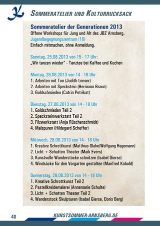 40 kunstsommer-arnsberg.de
Sommeratelier und Kulturrucksack
Sommeratelier der Generationen 2013
Offene Workshops für Jung und Alt des JBZ Arnsberg.
Jugendbegegnungszentrum (16)
Einfach mitmachen, ohne Anmeldung.
Sonntag, 25.08.2013 von 15 - 17 Uhr:
„Wir tanzen wieder“ - Tanztee bei Kaffee und Kuchen
Montag, 26.08.2013 von 14 - 18 Uhr
1. Arbeiten mit Ton (Judith Lenser)
2. Arbeiten mit Speckstein (Hermann Braun)
3. Goldschmieden (Catrin Petrikat)
Dienstag, 27.08.2013 von 14 - 18 Uhr
1. Goldschmieden Teil 2
2. Specksteinwerkstatt Teil 2
3. Filzwerkstatt (Anja Rüschenschmidt)
4. Malspuren (Hildegard Scheffer)
Mittwoch, 28.08.2013 von 14 - 18 Uhr
1. Kreative Schrottkunst (Matthias Glahn/Wolfgang Hagemann)
2. Licht + Schatten Theater (Maik Evers)
3. Kunstvolle Wanderstöcke schnitzen (Isabel Gierse)
4. Windsäcke für den Vorgarten gestalten (Manfred Kobold)
Donnerstag, 29.08.2013 von 14 - 18 Uhr
1. Kreative Schrottkunst Teil 2
2. Pastellkreidemalerei (Annemarie Schulte)
3. Licht + Schatten Theater Teil 2
4. Wanderstock Skulpturen (Isabel Gierse, Doris Berg)
 