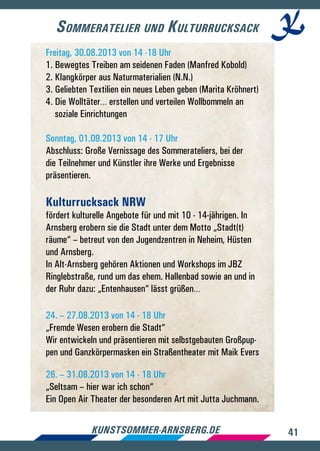 41kunstsommer-arnsberg.de
Freitag, 30.08.2013 von 14 -18 Uhr
1. Bewegtes Treiben am seidenen Faden (Manfred Kobold)
2. Klangkörper aus Naturmaterialien (N.N.)
3. Geliebten Textilien ein neues Leben geben (Marita Kröhnert)
4. Die Wolltäter… erstellen und verteilen Wollbommeln an 	
soziale Einrichtungen
Sonntag, 01.09.2013 von 14 - 17 Uhr
Abschluss: Große Vernissage des Sommerateliers, bei der
die Teilnehmer und Künstler ihre Werke und Ergebnisse
präsentieren.
Kulturrucksack NRW
fördert kulturelle Angebote für und mit 10 - 14-jährigen. In
Arnsberg erobern sie die Stadt unter dem Motto „Stadt(t)
räume“ – betreut von den Jugendzentren in Neheim, Hüsten
und Arnsberg.
In Alt-Arnsberg gehören Aktionen und Workshops im JBZ
Ringlebstraße, rund um das ehem. Hallenbad sowie an und in
der Ruhr dazu: „Entenhausen“ lässt grüßen…
24. – 27.08.2013 von 14 - 18 Uhr
„Fremde Wesen erobern die Stadt“
Wir entwickeln und präsentieren mit selbstgebauten Großpup-
pen und Ganzkörpermasken ein Straßentheater mit Maik Evers
26. – 31.08.2013 von 14 - 18 Uhr
„Seltsam – hier war ich schon“
Ein Open Air Theater der besonderen Art mit Jutta Juchmann.
Sommeratelier und Kulturrucksack
 