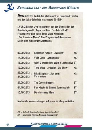 44 kunstsommer-arnsberg.de
Saisonauftakt auf Arnsbergs Bühnen
Unterwegs lautet das Motto auch im Sauerland-Theater
und der KulturSchmiede in Arnsberg 2013/14.
„WDR 2 Lachen Live“ präsentiert auf der Zielgeraden der
Bundestagswahl „Angie und Peer: Das letzte Duell“.
Frauenpower gibt es bei Ester Vilars Klassiker:
„Der dressierte Mann“. Das Programmheft bekommen
Sie in allen Arnsberger Stadtbüros.
07.09.2013	 Sebastian Pufpaff - „Warum!“	 KS
14.09.2013	 Vivid Curls - „Verlockung“	 KS
16.09.2013	 WDR 2 präsentiert: WDR 2 Lachen Live ST
19.09.2013	 Timo Wopp - „Passion - Die Show“	 KS
23.09.2013 +	 Fritz Eckenga - „Von Vorn“ 	 KS
24.09.2013	 Vorpremiere
27.09.2013	 The Cavern Beatles 	 ST	
04.10.2013	 Piet Klocke  Simone Sonnenschein	 ST
10.10.2013	 Der dressierte Mann	 ST	
Noch mehr Veranstaltungen auf www.arnsberg.de/kultur
KS = KulturSchmiede Arnsberg, Apostelstraße 5
ST = Sauerland-Theater Arnsberg, Feauxweg 9
 