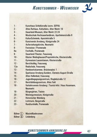 47kunstsommer-arnsberg.de
Kunstsommer - Wegweiser
1 -	 Kunsthaus Schloßstraße (vorm. SEPIA)
2 -	 Altes Rathaus, Kulturbüro, Alter Markt 19
3 -	 Sauerland-Museum, Alter Markt 22-24
4 -	 Musikschule Hochsauerlandkreis, Apothekenstraße 6
5 -	 KulturSchmiede, Apostelstraße 5
6 -	 Kunstverein Arnsberg, Königstraße 24
7 -	 Auferstehungskirche, Neumarkt
8 -	 Festwiese / Promenade
8a-	 Festhalle, Promenade
9 -	 Sauerland-Theater, Feauxweg
10 -	 Kloster Wedinghausen/Propsteikirche, Klosterstraße
11 -	 Gymnasium Laurentianum, Klosterstraße
12 -	 Berufskolleg, Feauxweg
12a-	 Realschule, Feauxweg
13 -	 Handwerkskammer, Brückenplatz 1
14 -	 Sparkasse Arnsberg-Sundern, Clemens-August-Straße
15 -	 Altes Hallenbad, Feauxweg
16 -	 Jugendbegegnungszentrum, Ringlebstraße 12
17 -	 Berufsbildungszentrum, Altes Feld
18 -	 Verkehrsverein Arnsberg / Tourist-Info / Haus Husemann, 	
	 Neumarkt
19 -	 Bürgergärten, Twiete
20 -	 Mariengymnasium, Königstraße
21 -	 Historischer Weinberg
22 -	 Lichtturm, Bergstraße
23 -	 Rundturnhalle, Promenade
Bühne I 	 Maximillianbrunnen
Bühne II 	 Lindenberg
 