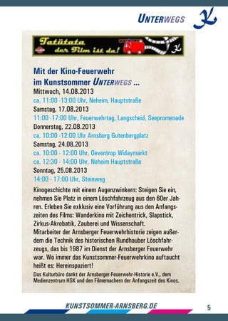 5kunstsommer-arnsberg.de
Unterwegs
Mit der Kino-Feuerwehr
im Kunstsommer Unterwegs ...
Mittwoch, 14.08.2013
ca. 11:00 -13:00 Uhr, Neheim, Hauptstraße
Samstag, 17.08.2013
11:00 -17:00 Uhr, Feuerwehrtag, Langscheid, Seepromenade
Donnerstag, 22.08.2013
ca. 10:00 -12:00 Uhr Arnsberg Gutenbergplatz
Samstag, 24.08.2013
ca. 10:00 - 12:00 Uhr, Oeventrop Widaymarkt
ca. 12:30 - 14:00 Uhr, Neheim Hauptstraße
Sonntag, 25.08.2013
14:00 - 17:00 Uhr, Steinweg
Kinogeschichte mit einem Augenzwinkern: Steigen Sie ein,
nehmen Sie Platz in einem Löschfahrzeug aus den 60er Jah-
ren. Erleben Sie exklusiv eine Vorführung aus den Anfangs-
zeiten des Films: Wanderkino mit Zeichentrick, Slapstick,
Zirkus-Akrobatik, Zauberei und Wissenschaft.
Mitarbeiter der Arnsberger Feuerwehrhistorie zeigen außer-
dem die Technik des historischen Rundhauber Löschfahr-
zeugs, das bis 1987 im Dienst der Arnsberger Feuerwehr
war. Wo immer das Kunstsommer-Feuerwehrkino auftaucht
heißt es: Hereinspaziert!
Das Kulturbüro dankt der Arnsberger-Feuerwehr-Historie e.V., dem
Medienzentrum HSK und den Filmemachern der Anfangszeit des Kinos.
 