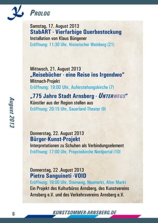 6 kunstsommer-arnsberg.de
Prolog
August2013
Samstag, 17. August 2013
StabART - Vierfarbige Querbestockung
Installation von Klaus Büngener
Eröffnung: 11:30 Uhr, Historischer Weinberg (21)
Mittwoch, 21. August 2013
„Reisebücher - eine Reise ins Irgendwo“
Mitmach-Projekt
Eröffnung: 19:00 Uhr, Auferstehungskirche (7)
„775 Jahre Stadt Arnsberg - Unterwegs“
Künstler aus der Region stellen aus
Eröffnung: 20:15 Uhr, Sauerland-Theater (9)
Donnerstag, 22. August 2013
Bürger-Kunst-Projekt
Interpretationen zu Schuhen als Verbindungselement
Eröffnung: 17:00 Uhr, Propsteikirche Nordportal (10)
Donnerstag, 22 .August 2013
Pietro Sanguineti -VOID
Eröffnung: 19:00 Uhr, Steinweg, Neumarkt, Alter Markt
Ein Projekt des Kulturbüros Arnsberg, des Kunstvereins
Arnsberg e.V. und des Verkehrsvereins Arnsberg e.V.
 
