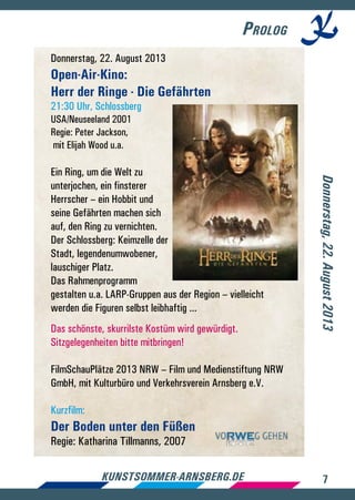 7kunstsommer-arnsberg.de
Prolog
Donnerstag, 22. August 2013
Open-Air-Kino:
Herr der Ringe - Die Gefährten
21:30 Uhr, Schlossberg
USA/Neuseeland 2001
Regie: Peter Jackson,
mit Elijah Wood u.a.
Ein Ring, um die Welt zu
unterjochen, ein finsterer
Herrscher – ein Hobbit und
seine Gefährten machen sich
auf, den Ring zu vernichten.
Der Schlossberg: Keimzelle der
Stadt, legendenumwobener,
lauschiger Platz.
Das Rahmenprogramm
gestalten u.a. LARP-Gruppen aus der Region – vielleicht
werden die Figuren selbst leibhaftig ...
Das schönste, skurrilste Kostüm wird gewürdigt.
Sitzgelegenheiten bitte mitbringen!
FilmSchauPlätze 2013 NRW – Film­und Medienstiftung NRW
GmbH, mit Kulturbüro und Verkehrsverein Arnsberg e.V.
Kurzfilm:
Der Boden unter den Füßen
Regie: Katharina Tillmanns, 2007
Donnerstag,22.August2013
 