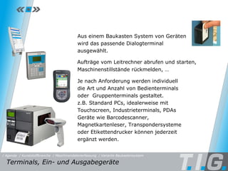 MDE - Baukastensystem Je nach Anforderung werden individuell die Art und Anzahl von Bedienterminals oder  Gruppenterminals gestaltet. z.B. Standard PCs, idealerweise mit Touchscreen, Industrieterminals, PDAs Geräte wie Barcodescanner, Magnetkartenleser, Transpondersysteme oder Etikettendrucker können jederzeit ergänzt werden. Aus einem Baukasten System von Geräten wird das passende Dialogterminal ausgewählt. Aufträge vom Leitrechner abrufen und starten,  Maschinenstillstände rückmelden, … Terminals, Ein- und Ausgabegeräte  / Maschinendatenerfassung / Kunststoffbranche / Variante Baukastensystem / Agenda 
