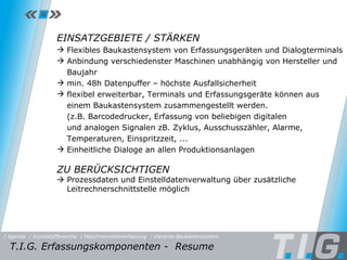 MDE - Baukastensystem EINSATZGEBIETE / STÄRKEN Flexibles Baukastensystem von Erfassungsgeräten und Dialogterminals Anbindung verschiedenster Maschinen unabhängig von Hersteller und Baujahr min. 48h Datenpuffer – höchste Ausfallsicherheit flexibel erweiterbar, Terminals und Erfassungsgeräte können aus  einem Baukastensystem zusammengestellt werden.  (z.B. Barcodedrucker, Erfassung von beliebigen digitalen  und analogen Signalen zB. Zyklus, Ausschusszähler, Alarme,  Temperaturen, Einspritzzeit, ... Einheitliche Dialoge an allen Produktionsanlagen ZU BERÜCKSICHTIGEN    Prozessdaten und Einstelldatenverwaltung über zusätzliche Leitrechnerschnittstelle möglich T.I.G. Erfassungskomponenten -  Resume / Maschinendatenerfassung / Kunststoffbranche / Variante Baukastensystem / Agenda 