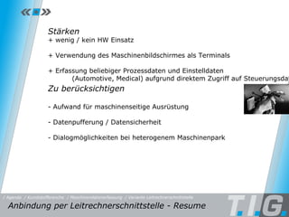 MDE - Leitrechnerschnittstelle Stärken + wenig / kein HW Einsatz + Verwendung des Maschinenbildschirmes als Terminals + Erfassung beliebiger Prozessdaten und Einstelldaten (Automotive, Medical) aufgrund direktem Zugriff auf Steuerungsdaten Zu berücksichtigen - Aufwand für maschinenseitige Ausrüstung - Datenpufferung / Datensicherheit - Dialogmöglichkeiten bei heterogenem Maschinenpark Anbindung per Leitrechnerschnittstelle - Resume  / Maschinendatenerfassung / Kunststoffbranche / Variante Leitrechnerschnittstelle / Agenda 