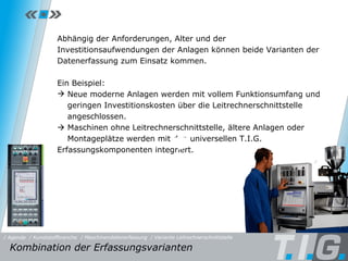 MDE - Leitrechnerschnittstelle Abhängig der Anforderungen, Alter und der Investitionsaufwendungen der Anlagen können beide Varianten der Datenerfassung zum Einsatz kommen. Ein Beispiel: Neue moderne Anlagen werden mit vollem Funktionsumfang und geringen Investitionskosten über die Leitrechnerschnittstelle  angeschlossen.    Maschinen ohne Leitrechnerschnittstelle, ältere Anlagen oder  Montageplätze werden mit den universellen T.I.G.  Erfassungskomponenten integriert.  + Kombination der Erfassungsvarianten  / Maschinendatenerfassung / Kunststoffbranche / Variante Leitrechnerschnittstelle / Agenda 